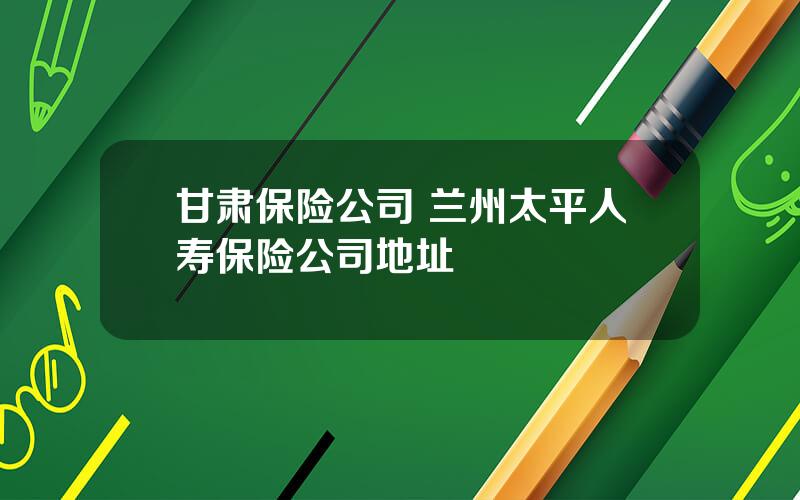 甘肃保险公司 兰州太平人寿保险公司地址